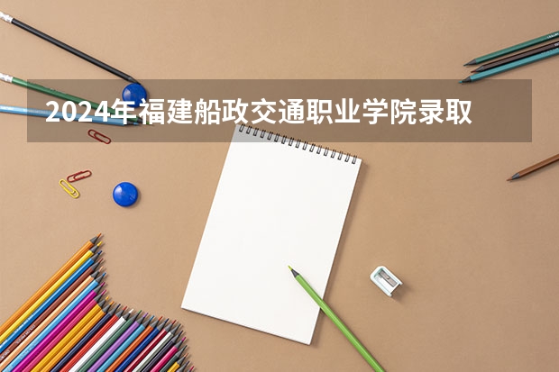 2024年福建船政交通职业学院录取分数线是多少？