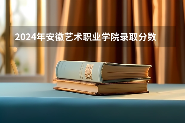 2024年安徽艺术职业学院录取分数线是多少？