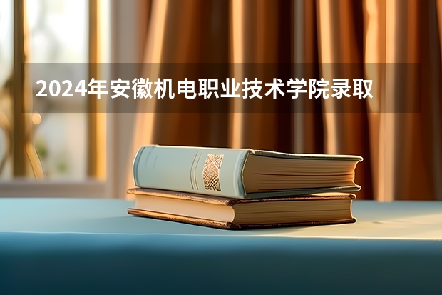 2024年安徽机电职业技术学院录取分数线是多少？