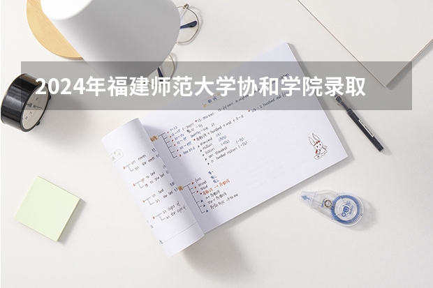 2024年福建师范大学协和学院录取分数线是多少？