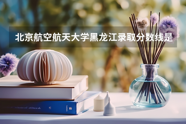 北京航空航天大学黑龙江录取分数线是多少 今年招生人数是多少