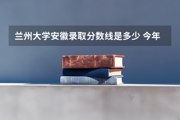 兰州大学安徽录取分数线是多少 今年招生人数是多少