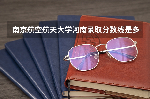 南京航空航天大学河南录取分数线是多少 今年招生人数是多少