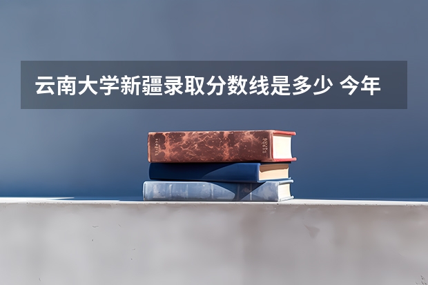 云南大学新疆录取分数线是多少 今年招生人数是多少