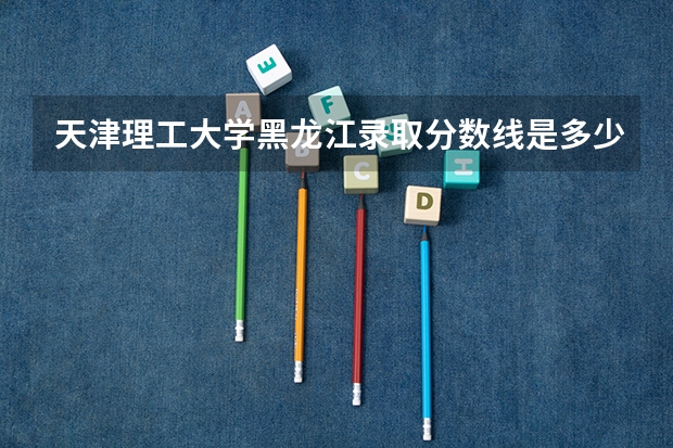 天津理工大学黑龙江录取分数线是多少 今年招生人数是多少