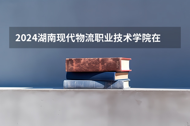 2024湖南现代物流职业技术学院在吉林招生计划表