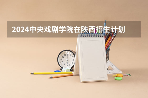 2024中央戏剧学院在陕西招生计划