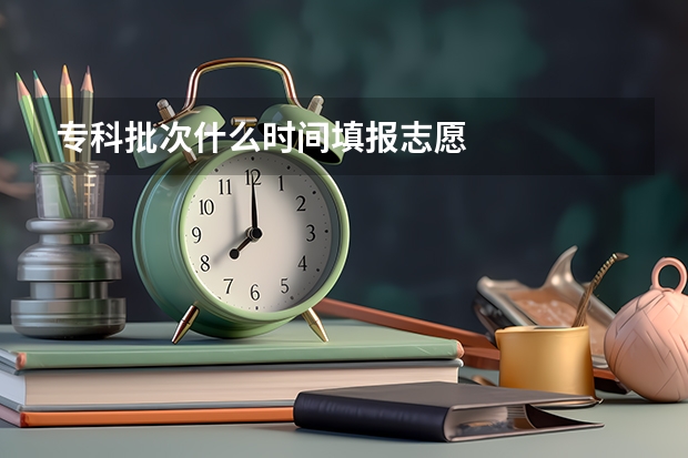 专科批次什么时间填报志愿