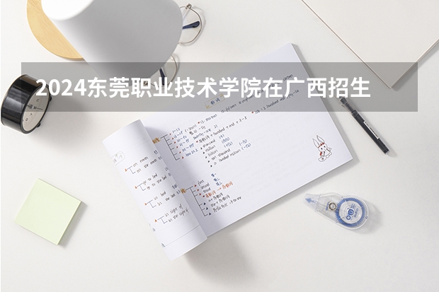 2024东莞职业技术学院在广西招生计划