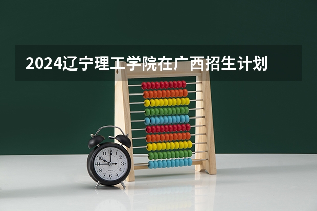 2024辽宁理工学院在广西招生计划