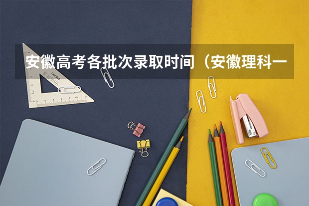 安徽高考各批次录取时间（安徽理科一本投档线）