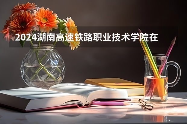 2024湖南高速铁路职业技术学院在广西招生计划