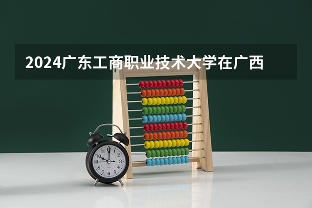 2024广东工商职业技术大学在广西招生计划