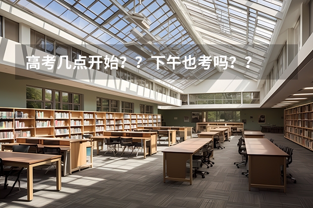 高考几点开始？？下午也考吗？？