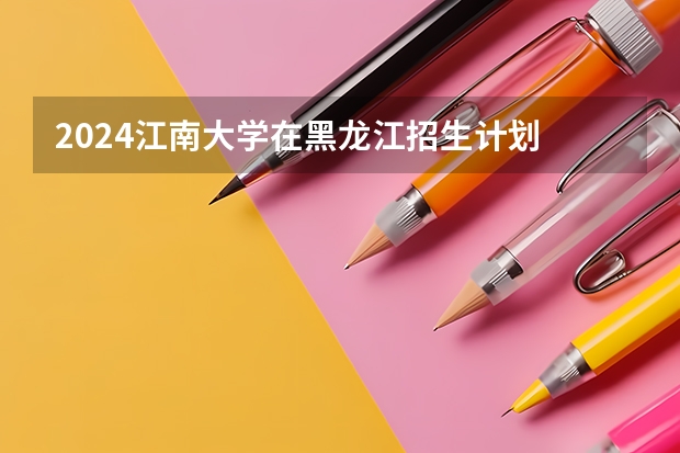 2024江南大学在黑龙江招生计划