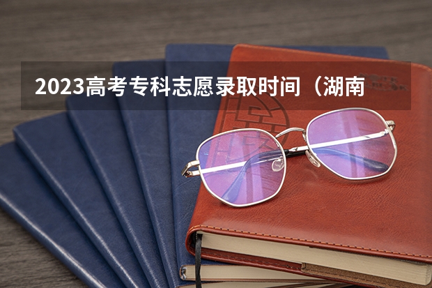 2023高考专科志愿录取时间（湖南省高考专科录取时间）