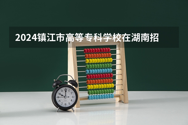 2024镇江市高等专科学校在湖南招生计划