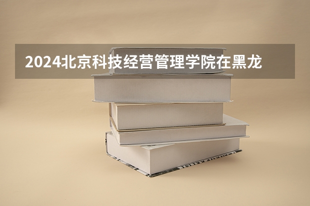 2024北京科技经营管理学院在黑龙江招生计划