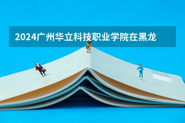 2024广州华立科技职业学院在黑龙江招生计划