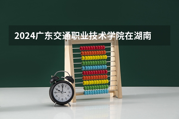 2024广东交通职业技术学院在湖南招生计划