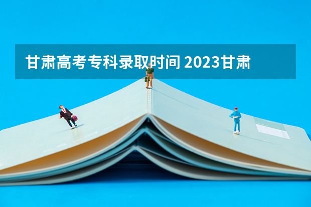 甘肃高考专科录取时间 2023甘肃志愿填报时间一览表