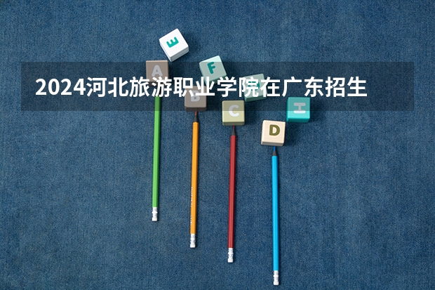 2024河北旅游职业学院在广东招生计划