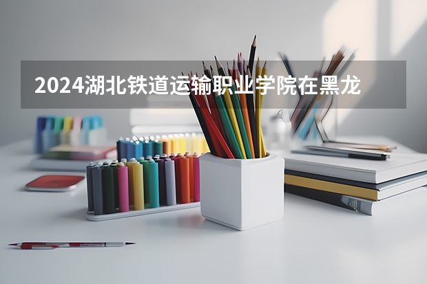 2024湖北铁道运输职业学院在黑龙江招生计划
