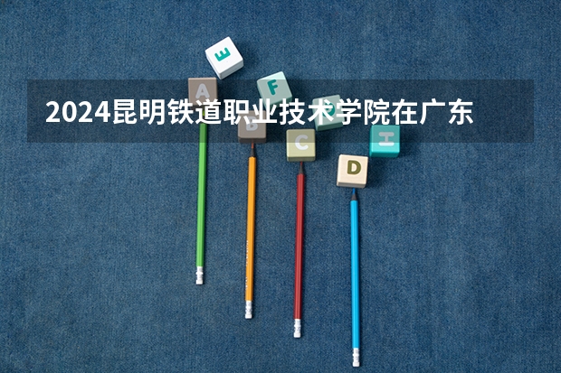 2024昆明铁道职业技术学院在广东招生计划