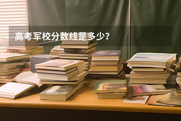 高考军校分数线是多少？