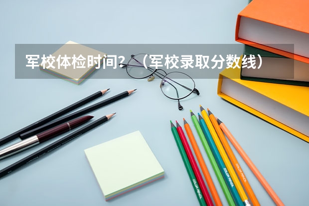 军校体检时间?(军校录取分数线)