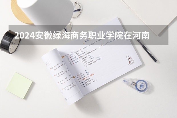 2024安徽绿海商务职业学院在河南招生计划