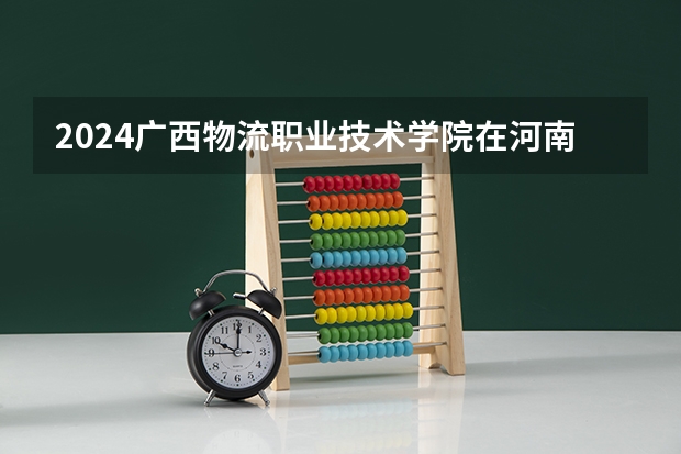 2024广西物流职业技术学院在河南招生计划