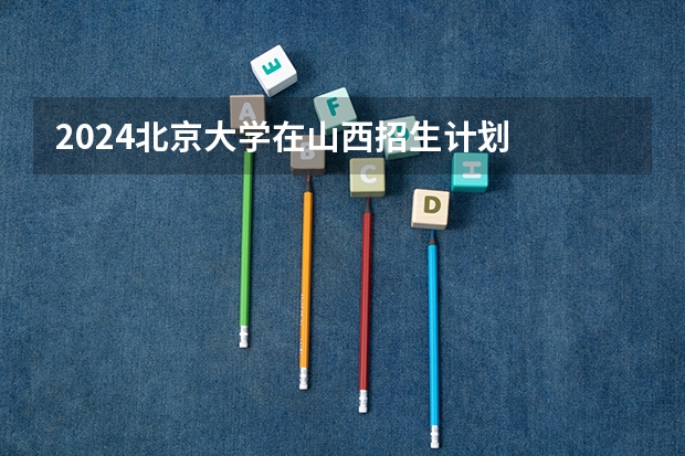 2024北京大学在山西招生计划