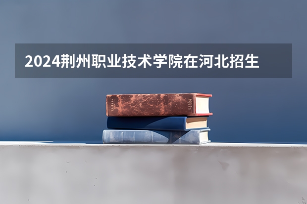 2024荆州职业技术学院在河北招生计划