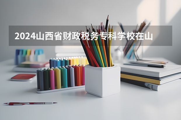 2024山西省财政税务专科学校在山西招生计划