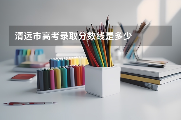 清远市高考录取分数线是多少