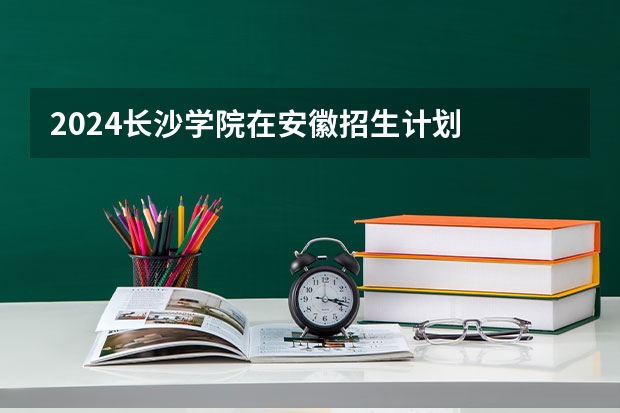 2024长沙学院在安徽招生计划