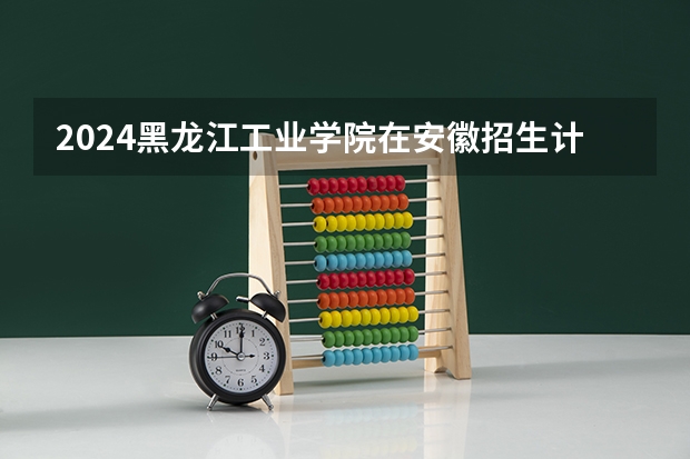 2024黑龙江工业学院在安徽招生计划