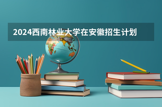 2024西南林业大学在安徽招生计划