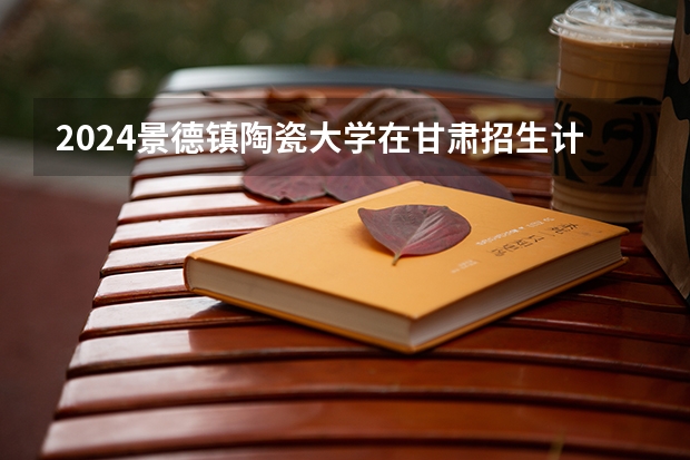 2024景德镇陶瓷大学在甘肃招生计划