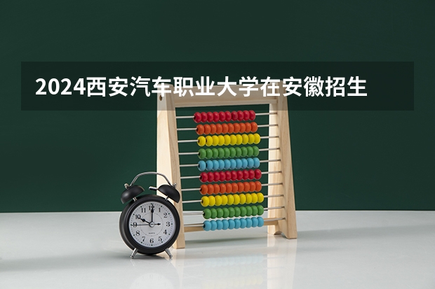 2024西安汽车职业大学在安徽招生计划