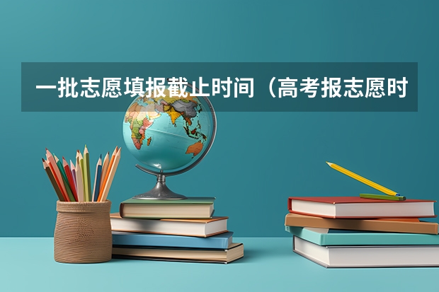 一批志愿填报截止时间（高考报志愿时间2023年具体时间）
