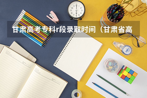 甘肃高考专科r段录取时间（甘肃省高考志愿填报时间安排？）