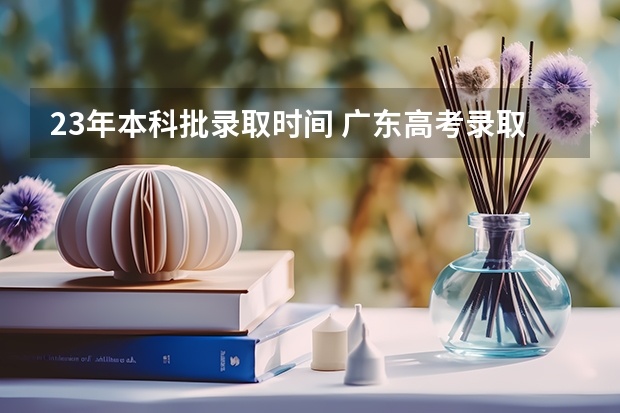 23年本科批录取时间 广东高考录取结果的时间