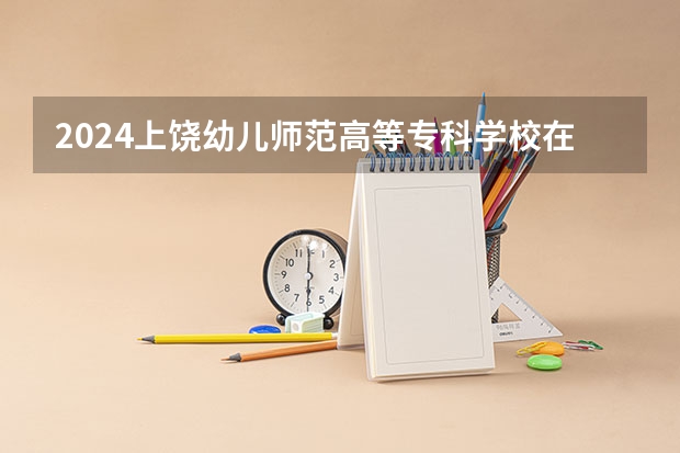 2024上饶幼儿师范高等专科学校在云南招生计划