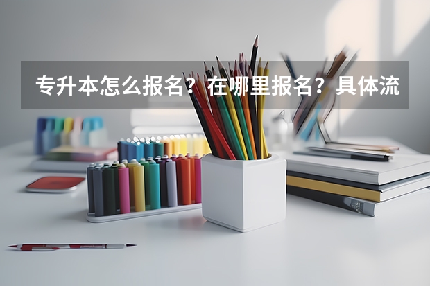 专升本怎么报名？在哪里报名？具体流程是什么？报名时间是什么？
