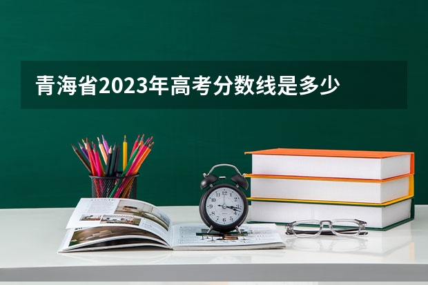 青海省2023年高考分数线是多少