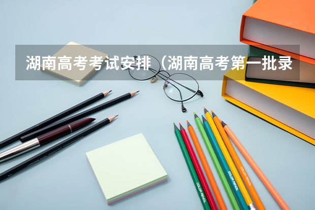 湖南高考考试安排（湖南高考第一批录取时间）