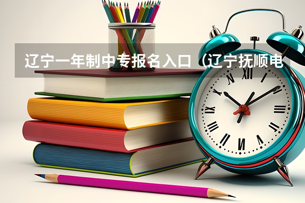 辽宁一年制中专报名入口(辽宁抚顺电大中专报名官网入口,电大中专报名正规机构)