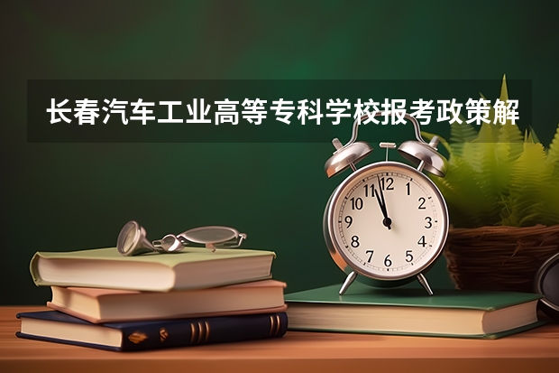 长春汽车工业高等专科学校报考政策解读 吉林工商学院报考政策解读